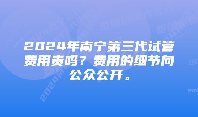 2024年南宁第三代试管费用贵吗？费用的细节向公众公开。