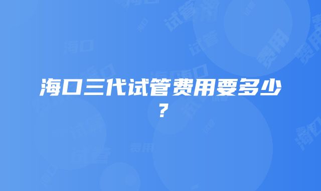 海口三代试管费用要多少？