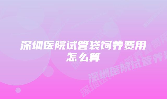 深圳医院试管袋饲养费用怎么算