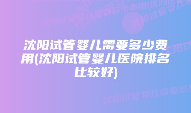 沈阳试管婴儿需要多少费用(沈阳试管婴儿医院排名比较好)