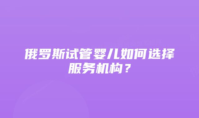 俄罗斯试管婴儿如何选择服务机构？