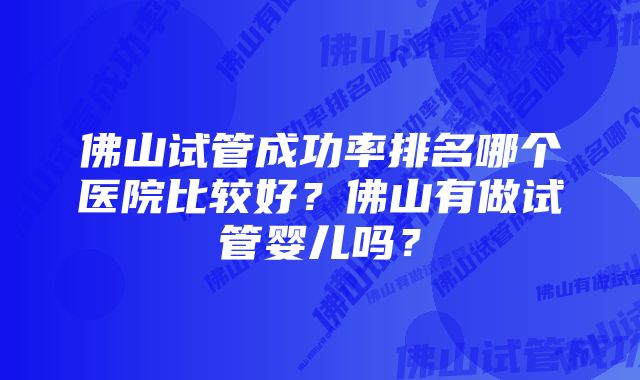 佛山试管成功率排名哪个医院比较好？佛山有做试管婴儿吗？