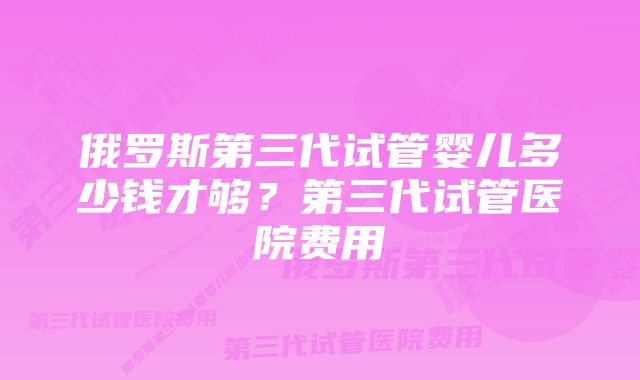 俄罗斯第三代试管婴儿多少钱才够？第三代试管医院费用