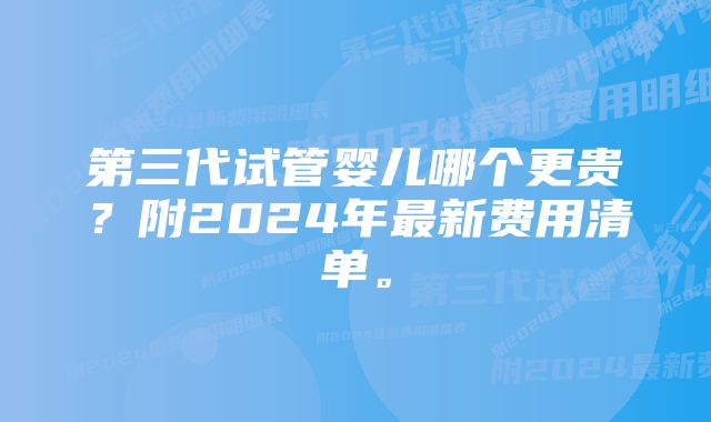 第三代试管婴儿哪个更贵？附2024年最新费用清单。