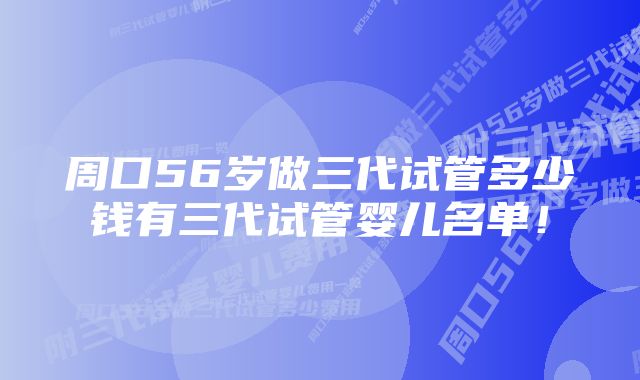 周口56岁做三代试管多少钱有三代试管婴儿名单！