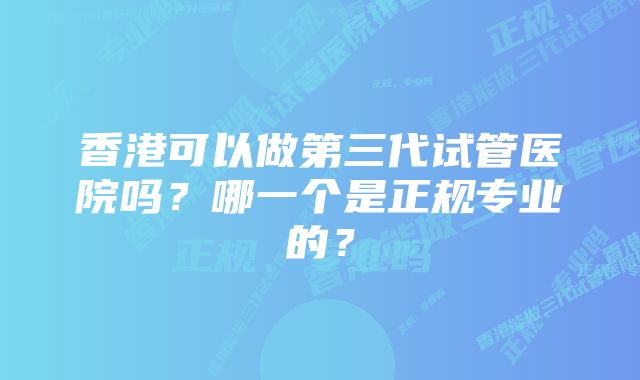 香港可以做第三代试管医院吗？哪一个是正规专业的？