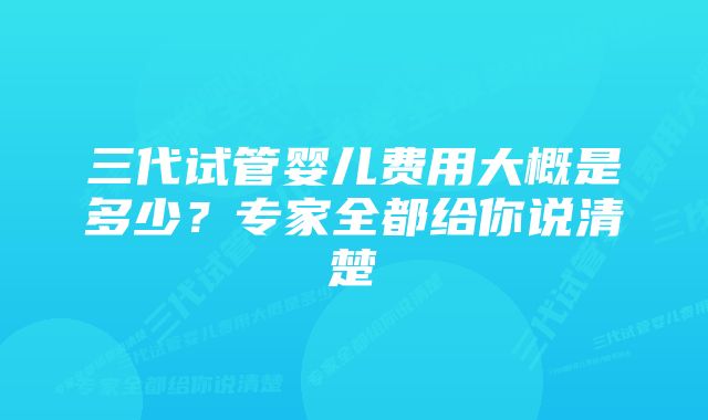 三代试管婴儿费用大概是多少？专家全都给你说清楚