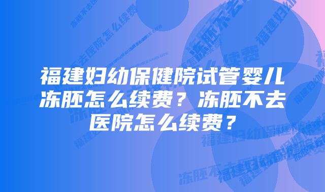 福建妇幼保健院试管婴儿冻胚怎么续费？冻胚不去医院怎么续费？