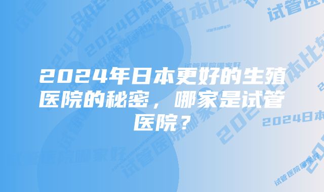 2024年日本更好的生殖医院的秘密，哪家是试管医院？