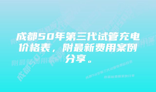 成都50年第三代试管充电价格表，附最新费用案例分享。