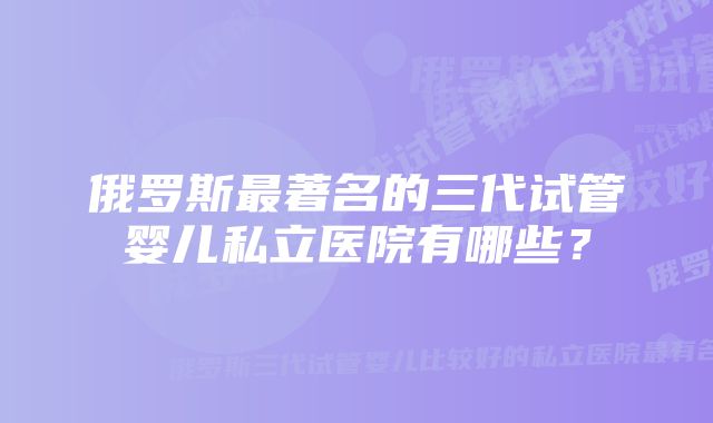 俄罗斯最著名的三代试管婴儿私立医院有哪些？