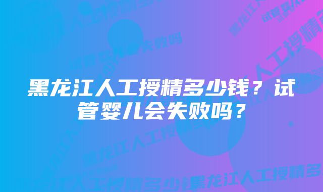 黑龙江人工授精多少钱？试管婴儿会失败吗？