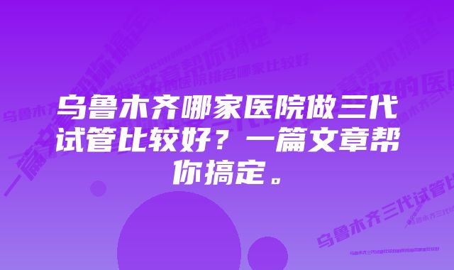 乌鲁木齐哪家医院做三代试管比较好？一篇文章帮你搞定。