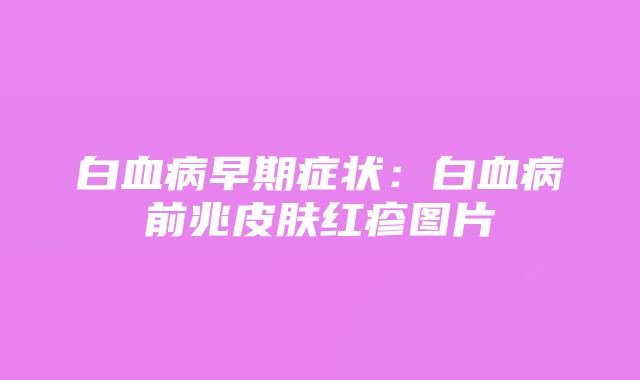 白血病早期症状：白血病前兆皮肤红疹图片