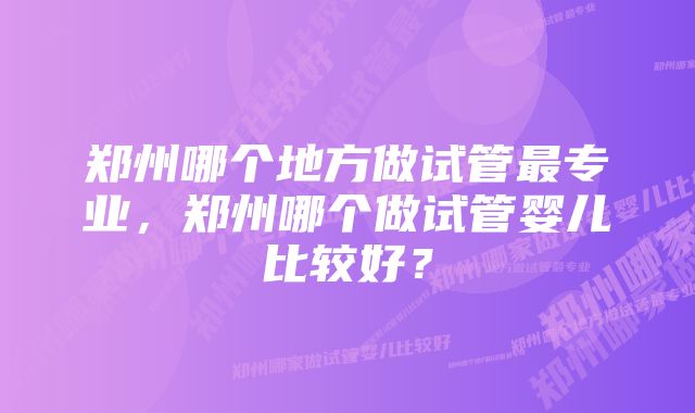 郑州哪个地方做试管最专业，郑州哪个做试管婴儿比较好？