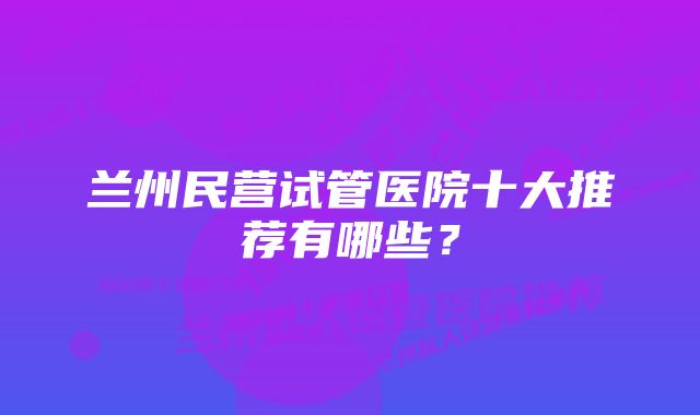 兰州民营试管医院十大推荐有哪些？