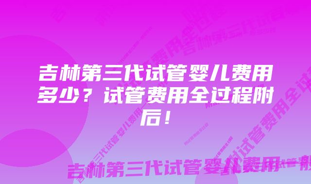 吉林第三代试管婴儿费用多少？试管费用全过程附后！