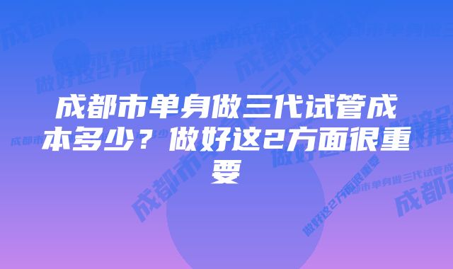 成都市单身做三代试管成本多少？做好这2方面很重要