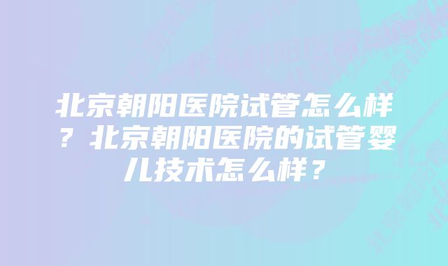 北京朝阳医院试管怎么样？北京朝阳医院的试管婴儿技术怎么样？