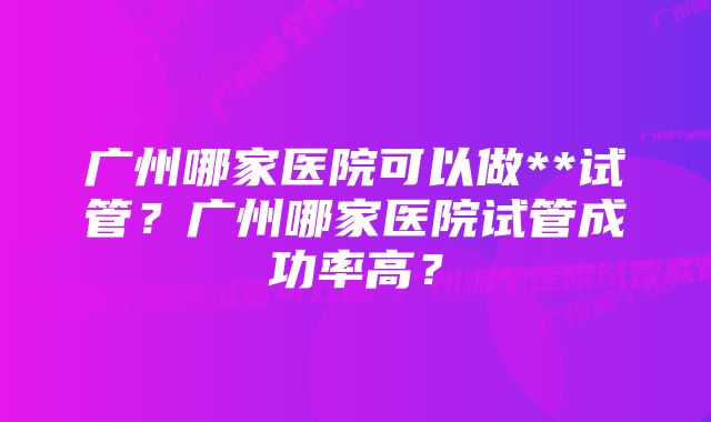 广州哪家医院可以做**试管？广州哪家医院试管成功率高？