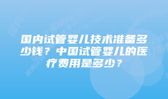 国内试管婴儿技术准备多少钱？中国试管婴儿的医疗费用是多少？