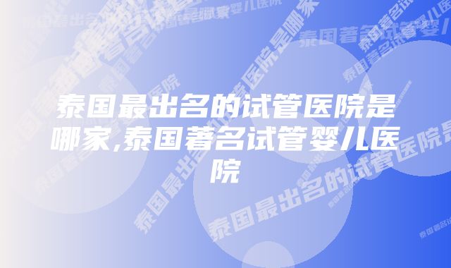 泰国最出名的试管医院是哪家,泰国著名试管婴儿医院