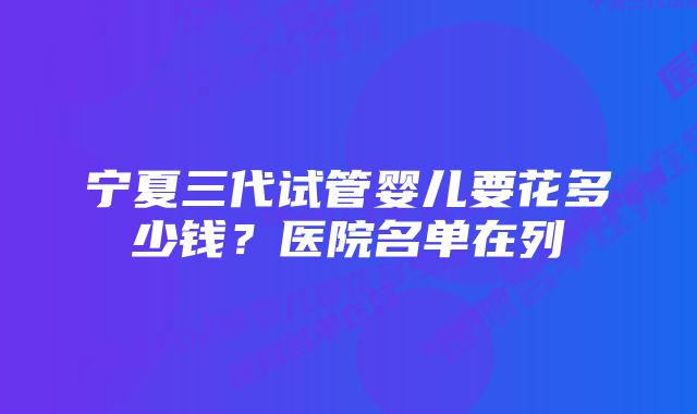 宁夏三代试管婴儿要花多少钱？医院名单在列