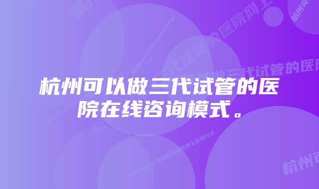 杭州可以做三代试管的医院在线咨询模式。