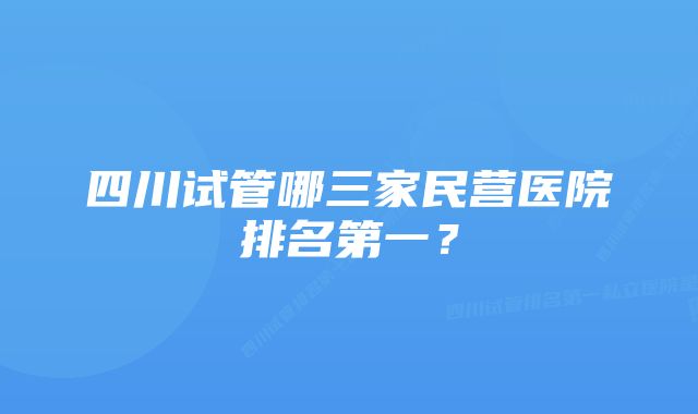 四川试管哪三家民营医院排名第一？