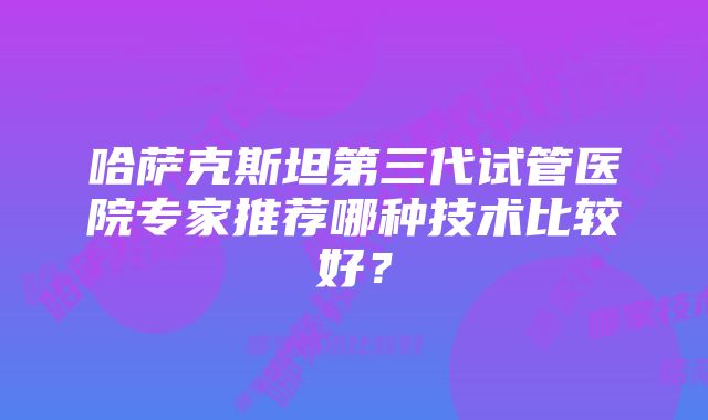 哈萨克斯坦第三代试管医院专家推荐哪种技术比较好？