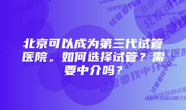 北京可以成为第三代试管医院。如何选择试管？需要中介吗？