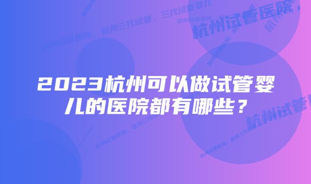 2023杭州可以做试管婴儿的医院都有哪些？