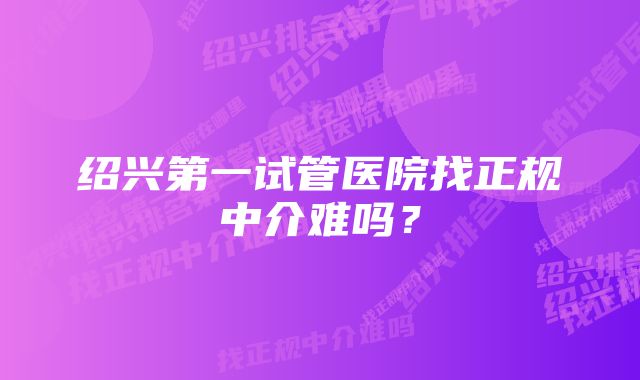 绍兴第一试管医院找正规中介难吗？