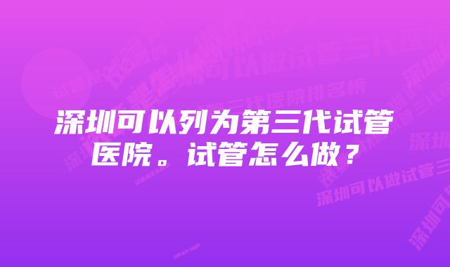 深圳可以列为第三代试管医院。试管怎么做？