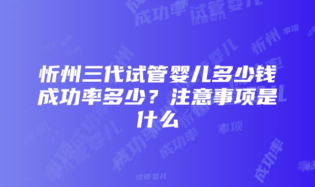 忻州三代试管婴儿多少钱成功率多少？注意事项是什么