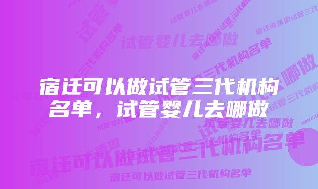 宿迁可以做试管三代机构名单，试管婴儿去哪做