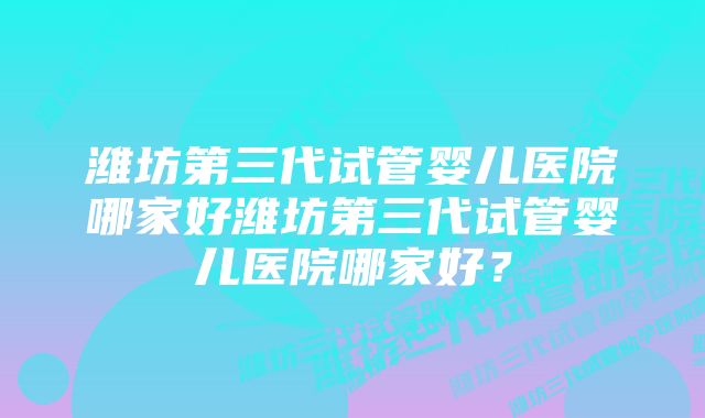 潍坊第三代试管婴儿医院哪家好潍坊第三代试管婴儿医院哪家好？