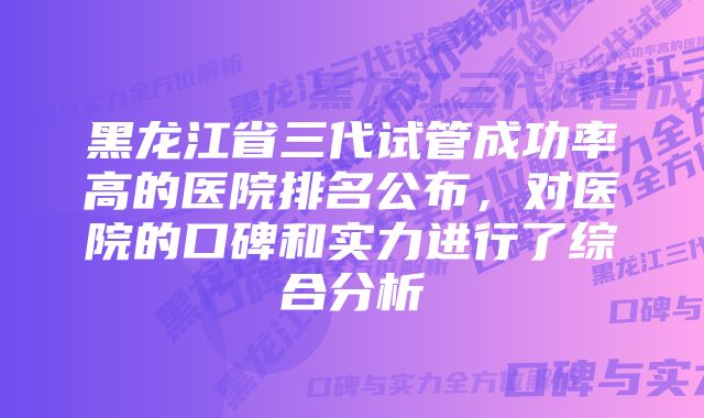 黑龙江省三代试管成功率高的医院排名公布，对医院的口碑和实力进行了综合分析