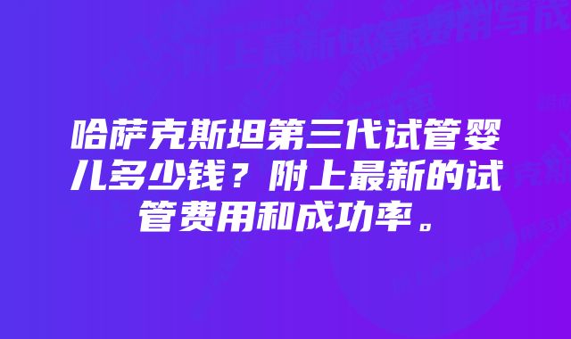 哈萨克斯坦第三代试管婴儿多少钱？附上最新的试管费用和成功率。