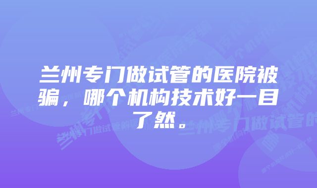 兰州专门做试管的医院被骗，哪个机构技术好一目了然。