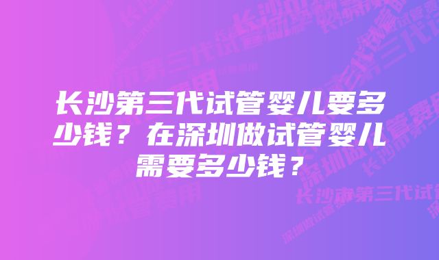 长沙第三代试管婴儿要多少钱？在深圳做试管婴儿需要多少钱？