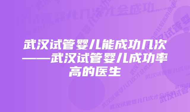 武汉试管婴儿能成功几次——武汉试管婴儿成功率高的医生