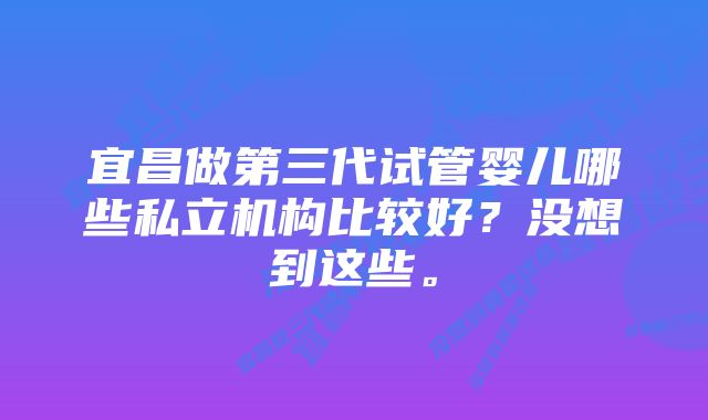 宜昌做第三代试管婴儿哪些私立机构比较好？没想到这些。