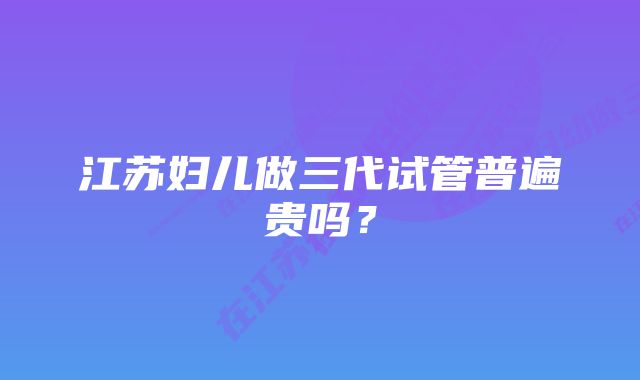 江苏妇儿做三代试管普遍贵吗？