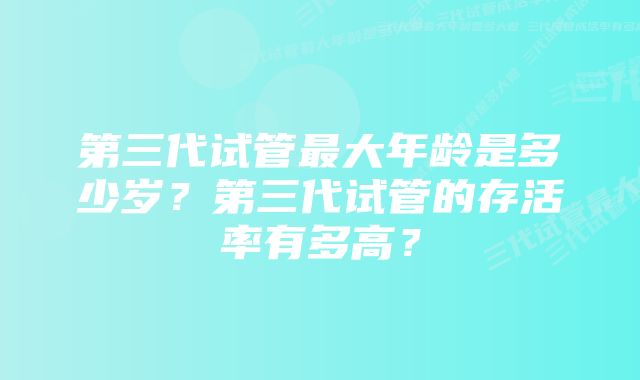 第三代试管最大年龄是多少岁？第三代试管的存活率有多高？