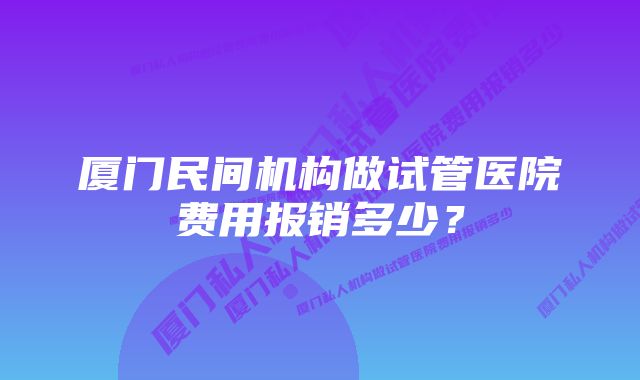 厦门民间机构做试管医院费用报销多少？