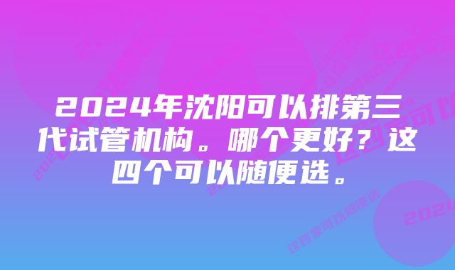 2024年沈阳可以排第三代试管机构。哪个更好？这四个可以随便选。