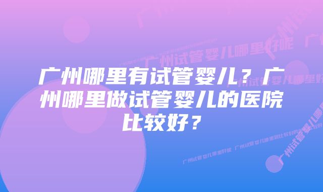 广州哪里有试管婴儿？广州哪里做试管婴儿的医院比较好？