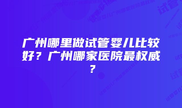 广州哪里做试管婴儿比较好？广州哪家医院最权威？