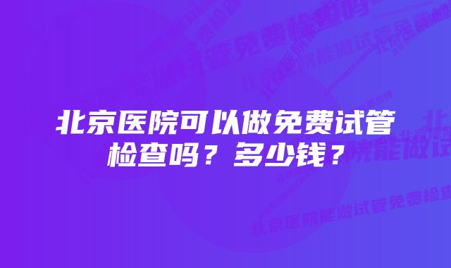 北京医院可以做免费试管检查吗？多少钱？